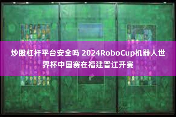 炒股杠杆平台安全吗 2024RoboCup机器人世界杯中国赛在福建晋江开赛