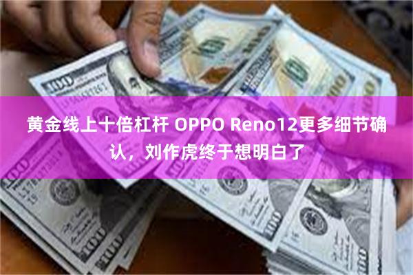 黄金线上十倍杠杆 OPPO Reno12更多细节确认，刘作虎终于想明白了