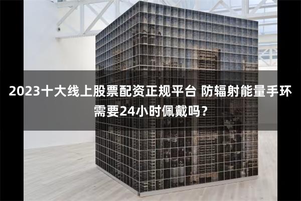 2023十大线上股票配资正规平台 防辐射能量手环需要24小时佩戴吗？