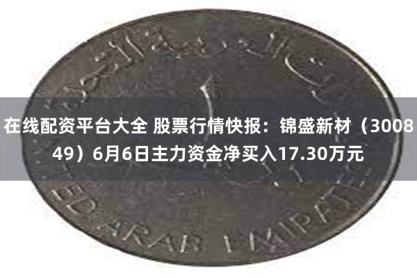 在线配资平台大全 股票行情快报：锦盛新材（300849）6月6日主力资金净买入17.30万元