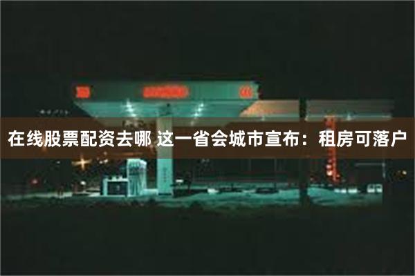 在线股票配资去哪 这一省会城市宣布：租房可落户