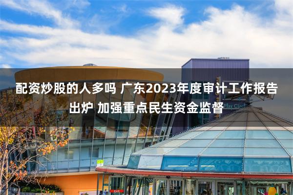 配资炒股的人多吗 广东2023年度审计工作报告出炉 加强重点民生资金监督