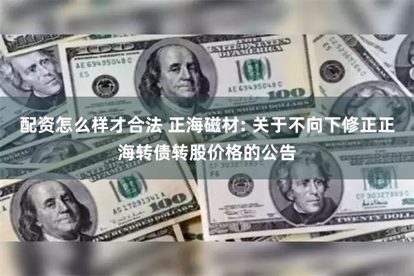 配资怎么样才合法 正海磁材: 关于不向下修正正海转债转股价格的公告