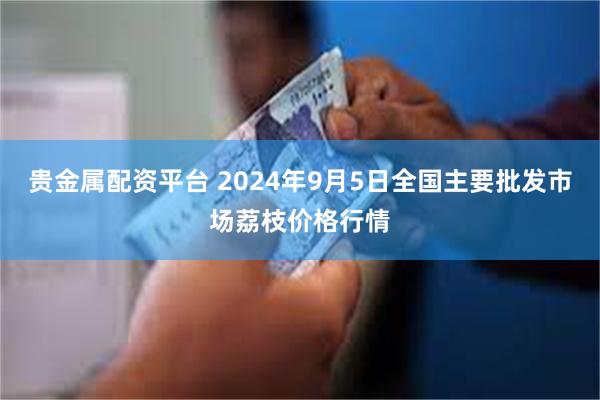 贵金属配资平台 2024年9月5日全国主要批发市场荔枝价格行情