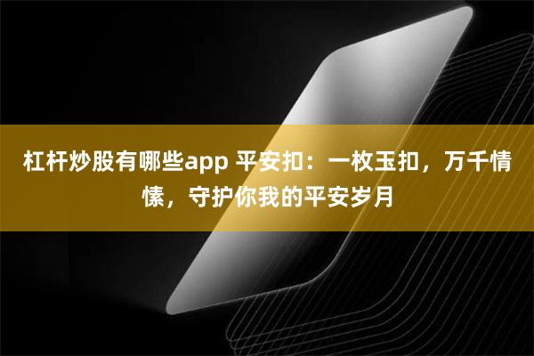 杠杆炒股有哪些app 平安扣：一枚玉扣，万千情愫，守护你我的平安岁月