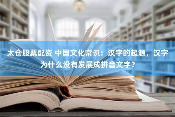 太仓股票配资 中国文化常识：汉字的起源，汉字为什么没有发展成拼音文字？