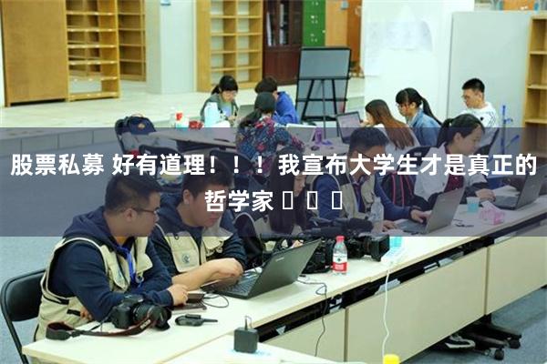 股票私募 好有道理！！！我宣布大学生才是真正的哲学家 ​​​