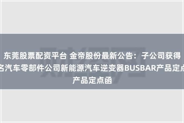 东莞股票配资平台 金帝股份最新公告：子公司获得知名汽车零部件公司新能源汽车逆变器BUSBAR产品定点函