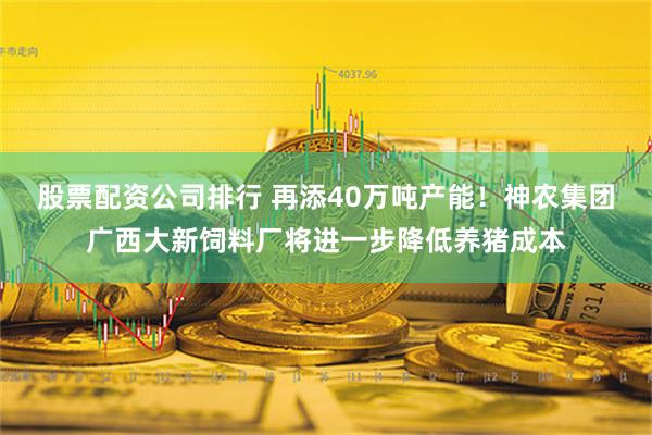 股票配资公司排行 再添40万吨产能！神农集团广西大新饲料厂将进一步降低养猪成本