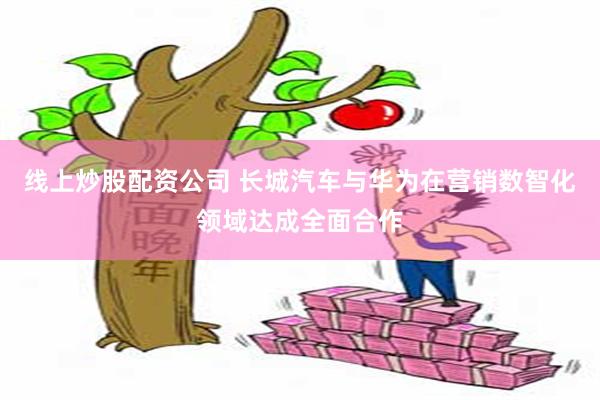 线上炒股配资公司 长城汽车与华为在营销数智化领域达成全面合作