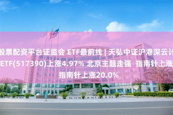 股票配资平台证监会 ETF最前线 | 天弘中证沪港深云计算产业ETF(517390)上涨4.97% 北京主题走强  指南针上涨20.0%