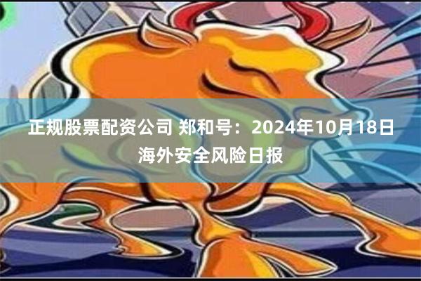 正规股票配资公司 郑和号：2024年10月18日海外安全风险日报