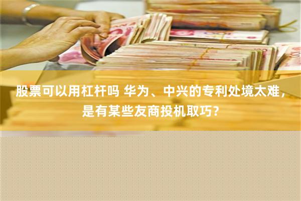 股票可以用杠杆吗 华为、中兴的专利处境太难，是有某些友商投机取巧？