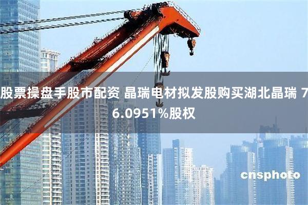 股票操盘手股市配资 晶瑞电材拟发股购买湖北晶瑞 76.0951%股权