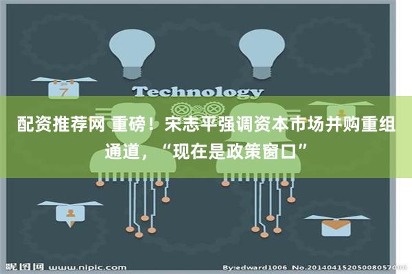 配资推荐网 重磅！宋志平强调资本市场并购重组通道，“现在是政策窗口”