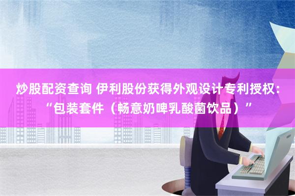 炒股配资查询 伊利股份获得外观设计专利授权：“包装套件（畅意奶啤乳酸菌饮品）”