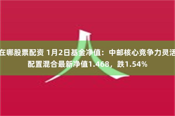 在哪股票配资 1月2日基金净值：中邮核心竞争力灵活配置混合最新净值1.468，跌1.54%